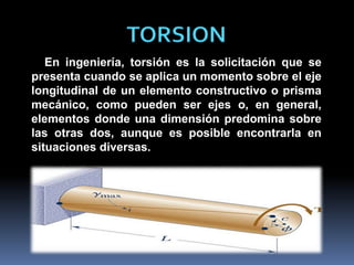 TORSION
En ingeniería, torsión es la solicitación que se
presenta cuando se aplica un momento sobre el eje
longitudinal de un elemento constructivo o prisma
mecánico, como pueden ser ejes o, en general,
elementos donde una dimensión predomina sobre
las otras dos, aunque es posible encontrarla en
situaciones diversas.
 