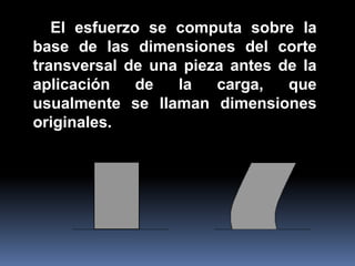 El esfuerzo se computa sobre la
base de las dimensiones del corte
transversal de una pieza antes de la
aplicación de la carga, que
usualmente se llaman dimensiones
originales.
 