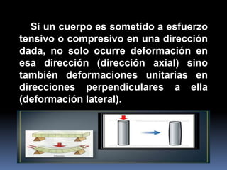 Si un cuerpo es sometido a esfuerzo
tensivo o compresivo en una dirección
dada, no solo ocurre deformación en
esa dirección (dirección axial) sino
también deformaciones unitarias en
direcciones perpendiculares a ella
(deformación lateral).
 