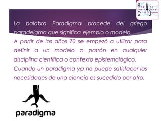 La palabra Paradigma procede del griego
paradeigma que significa ejemplo o modelo.
A partir de los años 70 se empezó a utilizar para
definir a un modelo o patrón en cualquier
disciplina científica o contexto epistemológico.
Cuando un paradigma ya no puede satisfacer las
necesidades de una ciencia es sucedido por otro.
 