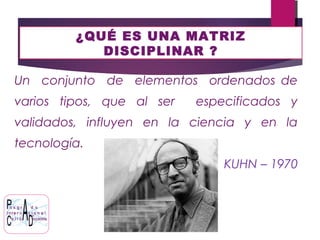 ¿QUÉ ES UNA MATRIZ
DISCIPLINAR ?
Un conjunto de elementos ordenados de
varios tipos, que al ser especificados y
validados, influyen en la ciencia y en la
tecnología.
KUHN – 1970
 