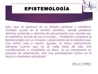 EPISTEMOLOGÍA
Esto, que se produce en el ámbito personal y cotidiano,
también ocurre en el ámbito científico, donde proliferan
distintas corrientes y sistemas de pensamiento que resultan ser,
en definitiva, formas de ver el mundo..... Podríamos comparar la
Epistemología con un mirador u observatorio de la realidad que,
con lentes más o menos agudos, la miran críticamente,
dándose cuenta que no se halla fuera de ella, sino
contribuyendo a constituirla; es decir, no es meramente un
proceso de observación, sino una participación activa en el
hecho o fenómeno estudiado"
Ricci (1999).
 