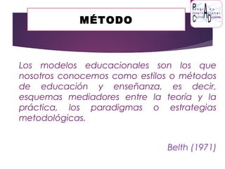MÉTODO
Los modelos educacionales son los que
nosotros conocemos como estilos o métodos
de educación y enseñanza, es decir,
esquemas mediadores entre la teoría y la
práctica, los paradigmas o estrategias
metodológicas.
Belth (1971)
 