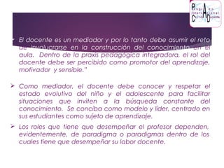  El docente es un mediador y por lo tanto debe asumir el reto
de involucrarse en la construcción del conocimiento en el
aula. Dentro de la praxis pedagógica integradora, el rol del
docente debe ser percibido como promotor del aprendizaje,
motivador y sensible.”
 Los roles que tiene que desempeñar el profesor dependen,
evidentemente, de paradigma o paradigmas dentro de los
cuales tiene que desempeñar su labor docente.
 Como mediador, el docente debe conocer y respetar el
estado evolutivo del niño y el adolescente para facilitar
situaciones que inviten a la búsqueda constante del
conocimiento. Se conciba como modelo y líder, centrado en
sus estudiantes como sujeto de aprendizaje.
 