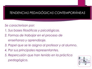 TENDENCIAS PEDAGÓGICAS CONTEMPORÁNEAS
Se caracterizan por:
1. Sus bases filosóficas y psicológicas.
2. Formas de trabajar en el proceso de
enseñanza y aprendizaje.
3. Papel que se le asigna al profesor y al alumno.
4. Por sus principales representantes.
5. Repercusión que han tenido en la práctica
pedagógica.
 