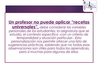 Un profesor no puede aplicar “recetas
universales”, debe considerar las variables
personales de los estudiantes, la asignatura que se
estudia, el contexto específico -con un criterio de
temporalidad y situación particular-. Esta
personalización nos permite ofrecer una lista de
sugerencias prácticas, sabiendo que no todas esas
observaciones son útiles para todos los aprendices,
pero sí muchas para algunos de ellos.
 
 