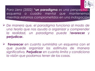  Para Llera (2002) “un paradigma es una perspectiva,
esquema o cuadro mental que mantenemos
mientras estamos comprometidos en una indagación
 De manera que, el paradigma funciona al modo de
una teoría que nos ayuda a organizar y comprender
la realidad, un paradigma puede favorecer y
perjudicar.
 Favorecer en cuanto suministra un esquema con el
que puede organizar los estímulos de manera
significativa. Perjudicar en cuanto limita y condiciona
la visión que podamos tener de las cosas.
 