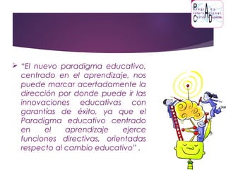  “El nuevo paradigma educativo,
centrado en el aprendizaje, nos
puede marcar acertadamente la
dirección por donde puede ir las
innovaciones educativas con
garantías de éxito, ya que el
Paradigma educativo centrado
en el aprendizaje ejerce
funciones directivas, orientadas
respecto al cambio educativo” .
 
