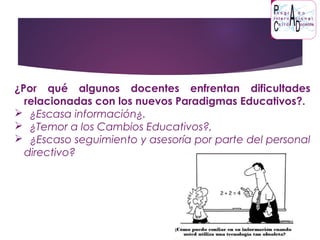 ¿Por qué algunos docentes enfrentan dificultades
relacionadas con los nuevos Paradigmas Educativos?.
 ¿Escasa información¿.
 ¿Temor a los Cambios Educativos?,
 ¿Escaso seguimiento y asesoría por parte del personal
directivo?
 