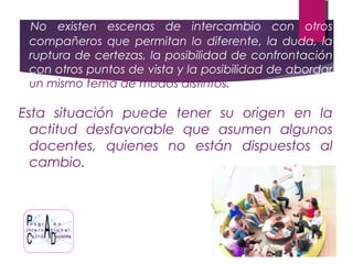 No existen escenas de intercambio con otros
compañeros que permitan lo diferente, la duda, la
ruptura de certezas, la posibilidad de confrontación
con otros puntos de vista y la posibilidad de abordar
un mismo tema de modos distintos.
Esta situación puede tener su origen en la
actitud desfavorable que asumen algunos
docentes, quienes no están dispuestos al
cambio.
 