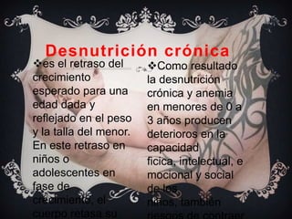 Desnutrición crónica
es el retraso del      Como resultado
crecimiento             la desnutrición
esperado para una       crónica y anemia
edad dada y             en menores de 0 a
reflejado en el peso    3 años producen
y la talla del menor.   deterioros en la
En este retraso en      capacidad
niños o                 ficica, intelectual, e
adolescentes en         mocional y social
fase de                 de los
crecimiento, el         niños, también
cuerpo retasa su
 