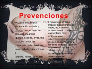 Prevenciones




                   Prevenciones
                Lograr una buena              Una mujer se debe
                                              preparar para cuando sea
               alimentación variada y         madre, acumulando
               nutritiva que se base en:      recervas de micronutrientes
               cereales integrales            y alimentarse bien.
                                               Si una mujer
               (quinua, cebada, arroz, ma
                                              estaembarazada: necesita
               íz, trigo), hortalizas         tres comidas principales y
               (zanahoria, nabo, melloco,     dos entre-comidas, variando
                                              los alimentos de buena
               berro, cebolla), leguminosa    calidad.
               s                               Los niños menores de 6
               (chocho, habas, fréjol, lent   meses deben se
                                              alimentados SOLO con
               eja, arveja). La comida
                                              leche materna.
               debe ser colorida. También      Vigilar la talla y peso del
               se puede agregar alimento      niño es una forma de
 