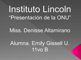 Instituto Lincoln
“Presentación de la ONU”
Miss. Denisse Altamirano
Alumna. Emily Gissell U.
11vo B
 