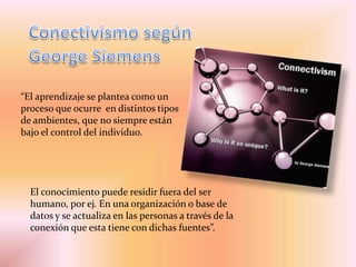 “El aprendizaje se plantea como un
proceso que ocurre en distintos tipos
de ambientes, que no siempre están
bajo el control del individuo.
El conocimiento puede residir fuera del ser
humano, por ej. En una organización o base de
datos y se actualiza en las personas a través de la
conexión que esta tiene con dichas fuentes”.