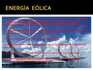 • Necesita del apoyo de centrales movidas por otros tipos de energía para estabilizar
su producción que sigue las rachas de viento, por lo que produce más gases
invernaderos al subir y bajar la producción de las centrales térmicas en cada minuto.
• Los lugares más apropiados para su instalación suelen coincidir con las rutas de las
aves migratorias, lo que constituye un peligro para ellas.
• Produce contaminación acústica a 1500m de distancia.
• Los aerogeneradores alcanzan grandes alturas, lo que repercute en la estética del
paisaje.
• Afecta también a la fauna debido a la presencia de operarios en los parques.
• No genera energía constante ya que depende del viento, por lo cual si fuese
habitual su utilización, se producirían apagones.
 