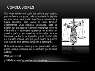CONCLUSIONES
Con este trabajo me pude dar cuenta que nuestro
país enfrenta una gran crisis en materia de justicia
no solo penal, sino social, económica, alimenticia y
hasta educativa pero como en todo también
encontramos unas posibles soluciones. Está se
podrán dar si nosotros realmente queremos hacer la
diferencia y si realmente queremos un cambio en
nuestro país y en nuestras autoridades lo que
tenemos que hacer es aprender que el cambio esta
en nuestras manos. Así que ya lo sabes si quieres
que nuestro país cambie comienza a cambiar tú.
Si la justicia existe, tiene que ser para todos; nadie
puede quedar excluido, de lo contrario ya no sería
justicia.
PAUL AUESTER
(1947-?) Novelista y poeta estadounidense.
 