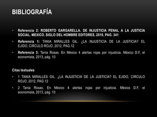 BIBLIOGRAFÍA

•   Referencia 2: ROBERTO GARGARELLA. DE INJUSTICIA PENAL A LA JUSTICIA
    SOCIAL. MEXICO. SIGLO DEL HOMBRE EDITORES, 2010, PAG. 341
•   Referencia 1: TANIA MIRALLES GIL. ¿LA INJUSTICIA DE LA JUSTICIA? EL
    EJIDO, CIRCULO ROJO, 2012, PAG.12
•   Referencia 3: Tania Rosas. En México 4 alertas rojas por injusticia. México D.F, el
    economista, 2013, pág. 10


Citas textuales
•   1 TANIA MIRALLES GIL. ¿LA INJUSTICIA DE LA JUSTICIA? EL EJIDO, CIRCULO
    ROJO, 2012, PAG.12
•   2 Tania Rosas. En México 4 alertas rojas por injusticia. México D.F, el
    economista, 2013, pág. 10
 