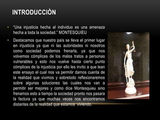 INTRODUCCIÒN

• “Una injusticia hecha al individuo es una amenaza
  hecha a toda la sociedad.” MONTESQUIEU
• Destacamos que nuestro país se lleva el primer lugar
  en injusticia ya que ni las autoridades ni nosotros
  como sociedad podemos frenarla, ya que nos
  volvemos cómplices de los malos tratos a personas
  vulnerables y esto nos vuelve hasta cierto punto
  cómplices de la injusticia por ello les invito a que lean
  este ensayo el cual nos va permitir darnos cuenta de
  la realidad que vivimos y sobretodo reflexionaremos
  sobre algunas soluciones las cuales nos van a
  permitir ser mejores y como dice Montesquieu sino
  frenamos esto a tiempo la sociedad pronto nos pasara
  la factura ya que muchas veces nos encontramos
  distantes de la realidad que estamos viviendo.
 