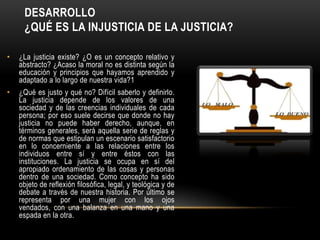 DESARROLLO
     ¿QUÉ ES LA INJUSTICIA DE LA JUSTICIA?

•   ¿La justicia existe? ¿O es un concepto relativo y
    abstracto? ¿Acaso la moral no es distinta según la
    educación y principios que hayamos aprendido y
    adaptado a lo largo de nuestra vida?1
•   ¿Qué es justo y qué no? Difícil saberlo y definirlo.
    La justicia depende de los valores de una
    sociedad y de las creencias individuales de cada
    persona; por eso suele decirse que donde no hay
    justicia no puede haber derecho, aunque, en
    términos generales, será aquella serie de reglas y
    de normas que estipulan un escenario satisfactorio
    en lo concerniente a las relaciones entre los
    individuos entre sí y entre éstos con las
    instituciones. La justicia se ocupa en sí del
    apropiado ordenamiento de las cosas y personas
    dentro de una sociedad. Como concepto ha sido
    objeto de reflexión filosófica, legal, y teológica y de
    debate a través de nuestra historia. Por último se
    representa por una mujer con los ojos
    vendados, con una balanza en una mano y una
    espada en la otra.
 