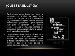¿QUE ES LA INJUSTICIA?

•   Es el antivalor que se detecta más hoy en la
    humanidad, por el abuso de poder, es la
    injusticia, ya que parte de su aplicación está a
    cargo del Estado en algunos países o en manos
    de monarcas o gobernantes que cumplen un
    ritual para su aplicación          que muchas
    veces       condena a inocentes, mientras los
    culpables se las ingenian para burlar la justicia y
    seguir haciendo sus picardías
•   La injusticia ha existido desde el comienzo de la
    humanidad, ya que el hombre tratando de
    imponer sus ideas, sus métodos, recurre
    a trucos o artimañas para someter al hombre
    mismo, lo que en el fondo es una in
    justicia, dentro de las tantas.
 