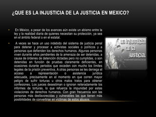 ¿QUE ES LA INJUSTICIA DE LA JUSTICIA EN MEXICO?


•    En México, a pesar de los avances aún existe un abismo entre la
    ley y la realidad diaria de quienes necesitan su protección, ya sea
    en el ámbito federal o en el estatal.
•    A veces se hace un uso indebido del sistema de justicia penal
    para detener y procesar a activistas sociales o políticos y a
    personas que defienden los derechos humanos. Algunas personas
    viven durante años pendientes de la amenaza de ser detenidas, a
    causa de órdenes de detención dictadas pero no cumplidas, o son
    detenidas en función de pruebas claramente deficientes, en
    ocasiones durante periodos que exceden con mucho los límites
    legales de la prisión preventiva. A otras personas se les deniega el
    acceso       a      representación      o     asistencia    jurídica
    adecuada, precisamente en el momento en que corren mayor
    peligro de sufrir torturas u otros malos tratos para obtener
    confesiones. Los jueces desestiman o ignoran reiteradamente los
    informes de torturas, lo que refuerza la impunidad por estas
    violaciones de derechos humanos. Con gran frecuencia son las
    personas más desfavorecidas y vulnerables las que tienen más
    posibilidades de convertirse en víctimas de estos abusos.
 
