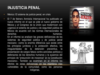 INJUSTICIA PENAL
•   México: El sistema de justicia penal, en crisis
•   El 7 de febrero Amnistía Internacional ha publicado un
    nuevo informe en el que se pide al nuevo gobierno de
    México y al Congreso de la Unión que modernicen con
    urgencia el sistema de justicia y de seguridad pública de
    México de acuerdo con las normas internacionales de
    derechos                                        humanos.
    En el informe se analizan las graves deficiencias de los
    sistemas de seguridad pública y de justicia penal
    mexicano –como la enorme diferencia que existe entre
    los principios jurídicos y la protección efectiva, las
    irregularidades de la detención preventiva, la
    presentación de cargos falsos contra activistas políticos y
    defensores de los derechos humanos y la ausencia del
    principio de “presunción de inocencia” en la Constitución
    mexicana–. También se examinan en el informe los
    efectos de estas deficiencias en los miembros más
    vulnerables de la comunidad, como las personas
                            indígenas.
 