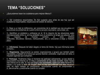 TEMA “SOLUCIONES”
•   ¿Qué podemos hacer los ciudadanos para mejorar México?


•   1.- Ser ciudadanos responsables. Es fácil quejarse pero antes de eso hay que ser
    ciudadanos responsables, respetuosos del estado de derecho.


•   2.- Dejar a un lado la indiferencia, ser conscientes de la realidad que nos envuelve e ir
    conociendo los problemas de nuestro entorno cercano (vecindario, comunidad, etc.
•   3.- Identificar un problema y enfocarse en él. Si la mayoría de las situaciones están
    interrelacionadas entre sí, es muy probable que un problema no tenga una solución, sino
    que        requiera      de       muchos         cambios       en      otros     ámbitos
    (culturales, educativos, técnicos, institucionales, etc.) o soluciones a largo y mediano
    plazo.


•   4.- Informarse. Después de haber elegido un tema de interés, hay que informarse sobre
    el mismo.
•   5.- Organizarse. Seguramente ya existen organizaciones o grupos que también estén
    interesados y trabajen en el tema que quieres resolver, conócelos, organízate con ellos, e
    impulsen agendas que compartan.
•   6.- Participar. Finalmente llega el momento de participar activamente, ya sea desde tu
    computadora escribiendo en un blog o comentando en las redes sociales, hasta trabajo
    más intenso en la calle. Sí, hay que exigir a las autoridades, vigilar que estén haciendo su
    trabajo y no quitar el dedo del renglón. Pero no hay que pretender que ellas resuelvan
    todo, es mejor trabajar en coordinación, reconocerlas cuando se comprometen y
    sí, denunciarlas y presionarlas cuando no cumplen.
 