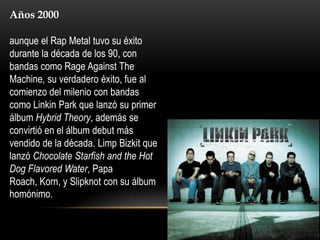 Años 2000

aunque el Rap Metal tuvo su éxito
durante la década de los 90, con
bandas como Rage Against The
Machine, su verdadero éxito, fue al
comienzo del milenio con bandas
como Linkin Park que lanzó su primer
álbum Hybrid Theory, además se
convirtió en el álbum debut más
vendido de la década. Limp Bizkit que
lanzó Chocolate Starfish and the Hot
Dog Flavored Water, Papa
Roach, Korn, y Slipknot con su álbum
homónimo.
 