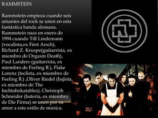 RAMMSTEIN

Rammstein empieza cuando seis
amantes del rock se unen en esta
fantástica banda alemana.
Rammstein nace en enero de
1994 cuando Till Lindemann
(vocalista,ex First Arsch),
Richard Z. Kruspe(guitarrista, ex
miembro de Orgasm Death),
Paul Landers (guitarrista, ex
miembro de Feeling B.), Flake
Lorenz (teclista, ex miembro de
Feeling B.) ,Oliver Riedel (bajista,
ex miembro de The
Inchtabokatables), Christoph
Schneider (bateria, ex miembro
de Die Firma) se unen por su
amor a este estilo de música.
 