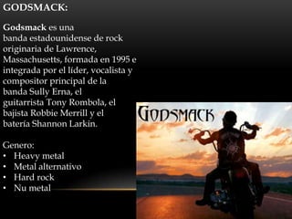 GODSMACK:

Godsmack es una
banda estadounidense de rock
originaria de Lawrence,
Massachusetts, formada en 1995 e
integrada por el líder, vocalista y
compositor principal de la
banda Sully Erna, el
guitarrista Tony Rombola, el
bajista Robbie Merrill y el
batería Shannon Larkin.

Genero:
• Heavy metal
• Metal alternativo
• Hard rock
• Nu metal
 