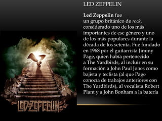 LED ZEPPELIN

Led Zeppelin fue
un grupo británico de rock,
considerado uno de los más
importantes de ese género y uno
de los más populares durante la
década de los setenta. Fue fundado
en 1968 por el guitarrista Jimmy
Page, quien había pertenecido
a The Yardbirds, al incluir en su
formación a John Paul Jones como
bajista y teclista (al que Page
conocía de trabajos anteriores con
The Yardbirds), al vocalista Robert
Plant y a John Bonham a la batería
 