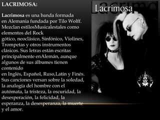 LACRIMOSA:

Lacrimosa es una banda formada
en Alemania fundada por Tilo Wolff.
Mezclan estilosMusicalestales como
elementos del Rock
gótico, neoclásico, Sinfónico, Violines,
Trompetas y otros instrumentos
clásicos. Sus letras están escritas
principalmente enAlemán, aunque
algunos de sus álbumes tienen
contenido
en Inglés, Español, Ruso,Latín y Finés.
Sus canciones versan sobre la soledad,
la analogía del hombre con el
autómata, la tristeza, la oscuridad, la
desesperación, la felicidad, la
esperanza, la desesperanza, la muerte
y el amor.
 