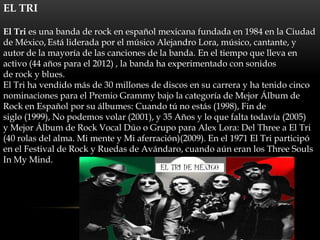 EL TRI

El Tri es una banda de rock en español mexicana fundada en 1984 en la Ciudad
de México, Está liderada por el músico Alejandro Lora, músico, cantante, y
autor de la mayoría de las canciones de la banda. En el tiempo que lleva en
activo (44 años para el 2012) , la banda ha experimentado con sonidos
de rock y blues.
El Tri ha vendido más de 30 millones de discos en su carrera y ha tenido cinco
nominaciones para el Premio Grammy bajo la categoría de Mejor Álbum de
Rock en Español por su álbumes: Cuando tú no estás (1998), Fin de
siglo (1999), No podemos volar (2001), y 35 Años y lo que falta todavía (2005)
y Mejor Álbum de Rock Vocal Dúo o Grupo para Alex Lora: Del Three a El Tri
(40 rolas del alma. Mi mente y Mi aferración)(2009). En el 1971 El Tri participó
en el Festival de Rock y Ruedas de Avándaro, cuando aún eran los Three Souls
In My Mind.
 