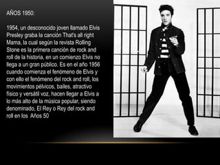 AÑOS 1950:

1954, un desconocido joven llamado Elvis
Presley graba la canción That's all right
Mama, la cual según la revista Rolling
Stone es la primera canción de rock and
roll de la historia, en un comienzo Elvis no
llega a un gran público. Es en el año 1956
cuando comienza el fenómeno de Elvis y
con ello el fenómeno del rock and roll, los
movimientos pélvicos, bailes, atractivo
físico y versátil voz, hacen llegar a Elvis a
lo más alto de la música popular, siendo
denominado, El Rey o Rey del rock and
roll en los Años 50
 