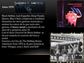 Años 1970 HEAVY METAL


Black Sabbat, Led Zeppelín, Deep Purple,
Queen, Blue Cheer; empiezan a combinar
elementos de otros géneros musicales y
sientan las raíces de lo que sería otro
género, el heavy metal a mediados de los
años 60 y primeros años 70.
Con el disco Paranoid de Black Sabbat se
da por sentada la creación del heavy
metal.
Gracias a la Gira de The Rolling Stones
American Tour 1972 se da por sentada la
frase "Drogas, sexo y Rock and Roll"
 
