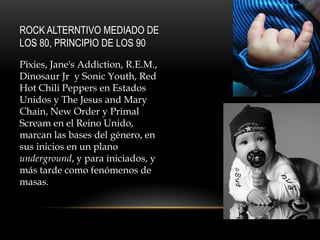 ROCK ALTERNTIVO MEDIADO DE
LOS 80, PRINCIPIO DE LOS 90
Pixies, Jane's Addiction, R.E.M.,
Dinosaur Jr y Sonic Youth, Red
Hot Chili Peppers en Estados
Unidos y The Jesus and Mary
Chain, New Order y Primal
Scream en el Reino Unido,
marcan las bases del género, en
sus inicios en un plano
underground, y para iniciados, y
más tarde como fenómenos de
masas.
 