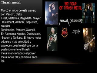 Thrash metal:

Marcó el inicio de este genero
con Venom, Celtic
Frost, Metallica,Megadeth, Slayer,
 Testament, Anthrax, Sepultura,
suicidal
Tendencies, Pantera,Overkill.
En Alemania Kreator, Destruction,
 Sodom y Tankard. El heavy metal
adquiere más velocidad y
aparece speed metal que daría
posteriormente el thrash
metal mencionado y el power
metal Años 80 y primeros años
90.
 