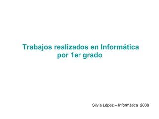 Trabajos realizados en Informática por 1er grado  Silvia López – Informática  2008 