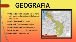 GEOGRAFIA
 Ubicado: está situado en el norte
del país, en la región de la llanura
del Caribe
 Año de creación: 1886.
 Capital: Cartagena de Indias
 Subdivisiones: 46 Municipios
 Población: 2`122.021 habitantes.
 Gentilicio: Bolivarense
Mapa de Bolívar
 