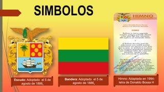 SIMBOLOS
Escudo: Adoptado el 5 de
agosto de 1886.
Bandera: Adoptado el 5 de
agosto de 1886.
Himno: Adaptada en 1994-
letra de Donaldo Bossa H
 
