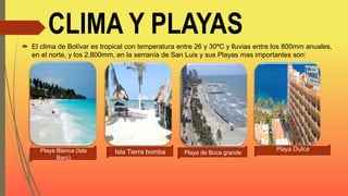 CLIMA Y PLAYAS
 El clima de Bolívar es tropical con temperatura entre 26 y 30ºC y lluvias entre los 800mm anuales,
en el norte, y los 2.800mm, en la serranía de San Luis y sus Playas mas importantes son:
Playa Blanca (Isla
Barú)
Isla Tierra bomba Playa de Boca grande
Playa Dulce
 