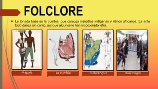 FOLCLORE
 La tonada base es la cumbia, que conjuga melodías indígenas y ritmos africanos. Es ante
todo danza sin canto, aunque algunos le han incorporado letra.
Mapale La cumbia Bullarengue Baile Negro
 