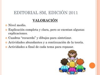 EDITORIAL SM, EDICIÓN 2011
VALORACIÓN
 Nivel medio.
 Explicación completa y clara, pero se exentan algunas
explicaciones.
 Cuadros “recuerda” y dibujos para sintetizar.
 Actividades abundantes y a continuación de la teoría.
 Actividades a final de cada tema para repasar.
 