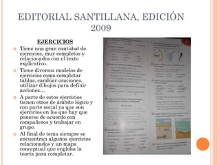 EDITORIAL SANTILLANA, EDICIÓN
2009
EJERCICIOS
 Tiene una gran cantidad de
ejercicios, muy completos y
relacionados con el texto
explicativo.
 Tiene diversos modelos de
ejercicios como completar
tablas, cambiar oraciones,
utilizar dibujos para definir
acciones…
 A parte de estos ejercicios
tienen otros de ámbito lógico y
con parte social ya que son
ejercicios en los que hay que
ponerse de acuerdo con
compañeros y trabajar en
grupo.
 Al final de tema siempre se
encuentran algunos ejercicios
relacionados y un mapa
conceptual que engloba la
teoría para completar.
 