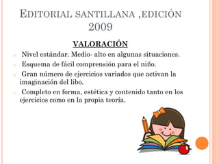 EDITORIAL SANTILLANA ,EDICIÓN
2009
VALORACIÓN
o Nivel estándar. Medio- alto en algunas situaciones.
o Esquema de fácil comprensión para el niño.
o Gran número de ejercicios variados que activan la
imaginación del libo.
o Completo en forma, estética y contenido tanto en los
ejercicios como en la propia teoría.
 