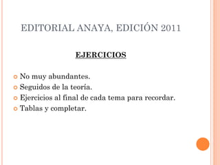 EDITORIAL ANAYA, EDICIÓN 2011
EJERCICIOS
 No muy abundantes.
 Seguidos de la teoría.
 Ejercicios al final de cada tema para recordar.
 Tablas y completar.
 
