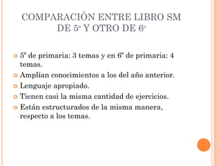 COMPARACIÓN ENTRE LIBRO SM
DE 5º Y OTRO DE 6º
 5º de primaria: 3 temas y en 6º de primaria: 4
temas.
 Amplían conocimientos a los del año anterior.
 Lenguaje apropiado.
 Tienen casi la misma cantidad de ejercicios.
 Están estructurados de la misma manera,
respecto a los temas.
 