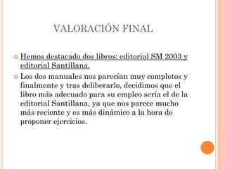 VALORACIÓN FINAL
 Hemos destacado dos libros: editorial SM 2003 y
editorial Santillana.
 Los dos manuales nos parecían muy completos y
finalmente y tras deliberarlo, decidimos que el
libro más adecuado para su empleo sería el de la
editorial Santillana, ya que nos parece mucho
más reciente y es más dinámico a la hora de
proponer ejercicios.
 