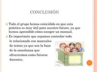 CONCLUSIÓN
 Todo el grupo hemos coincidido en que esta
práctica es muy útil para nuestro futuro, ya que
hemos aprendido cómo escoger un manual.
 Es importante que sepamos controlar todo
lo relacionado con manuales
de textos ya que son la base
de la enseñanza que
ofreceremos como futuros
docentes.
 