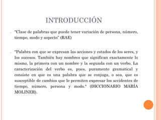 INTRODUCCIÓN
o “Clase de palabras que puede tener variación de persona, número,
tiempo, modo y aspecto” (RAE)
o "Palabra con que se expresan las acciones y estados de los seres, y
los sucesos. También hay nombres que significan exactamente lo
mismo, la primera con un nombre y la segunda con un verbo. La
caracterización del verbo es, pues, puramente gramatical y
consiste en que es una palabra que se conjuga, o sea, que es
susceptible de cambios que le permiten expresar los accidentes de
tiempo, número, persona y modo." (DICCIONARIO MARÍA
MOLINER).
 